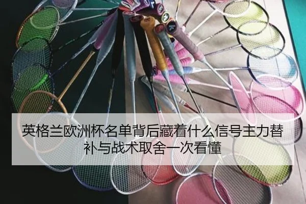 英格兰欧洲杯名单背后藏着什么信号主力替补与战术取舍一次看懂 - kaiyun